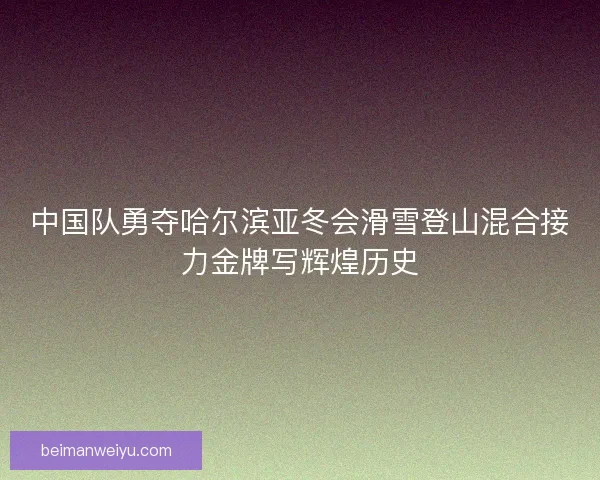 中国队勇夺哈尔滨亚冬会滑雪登山混合接力金牌写辉煌历史
