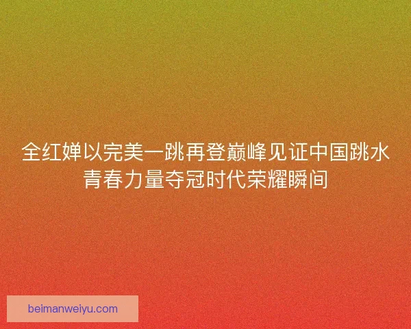 全红婵以完美一跳再登巅峰见证中国跳水青春力量夺冠时代荣耀瞬间