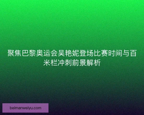 聚焦巴黎奥运会吴艳妮登场比赛时间与百米栏冲刺前景解析