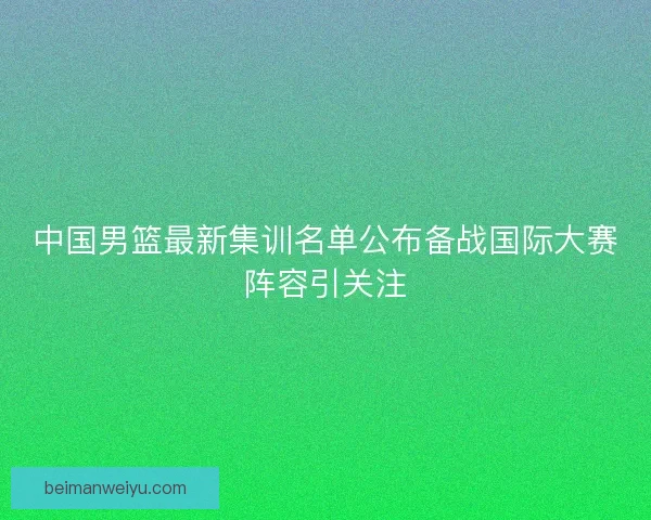 中国男篮最新集训名单公布备战国际大赛阵容引关注