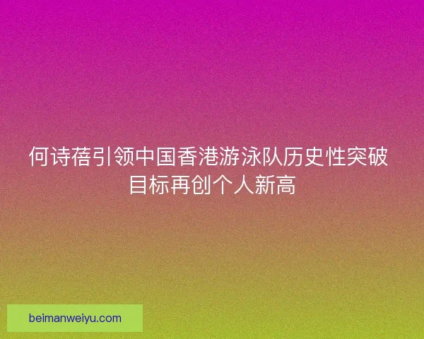 何诗蓓引领中国香港游泳队历史性突破 目标再创个人新高