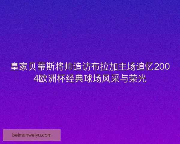 皇家贝蒂斯将帅造访布拉加主场追忆2004欧洲杯经典球场风采与荣光