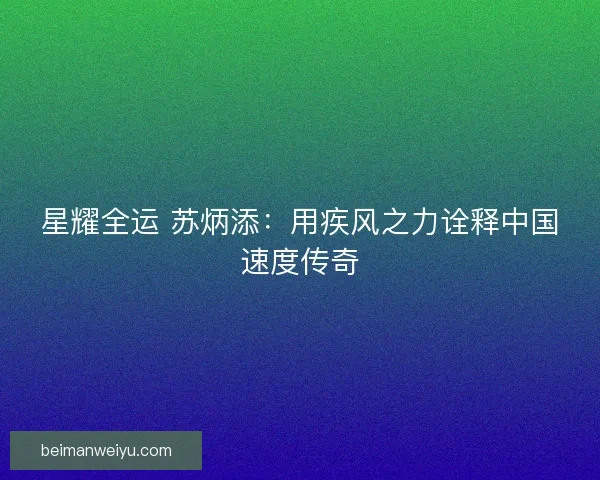 星耀全运 苏炳添：用疾风之力诠释中国速度传奇