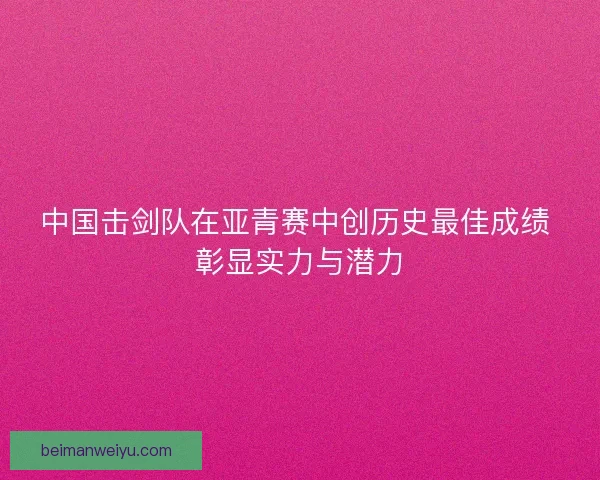 中国击剑队在亚青赛中创历史最佳成绩 彰显实力与潜力