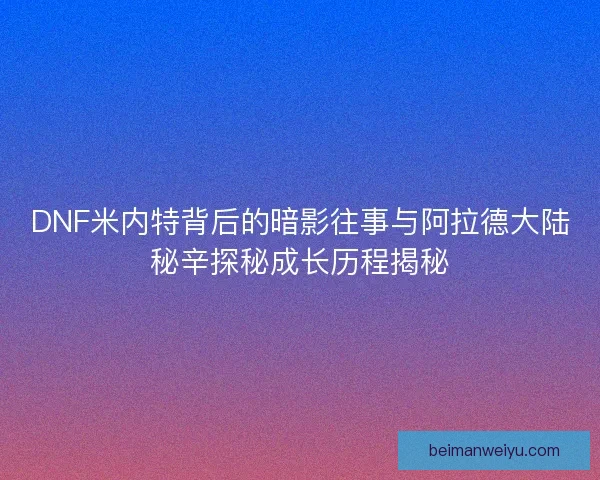 DNF米内特背后的暗影往事与阿拉德大陆秘辛探秘成长历程揭秘