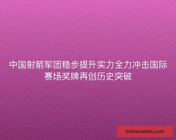 中国射箭军团稳步提升实力全力冲击国际赛场奖牌再创历史突破
